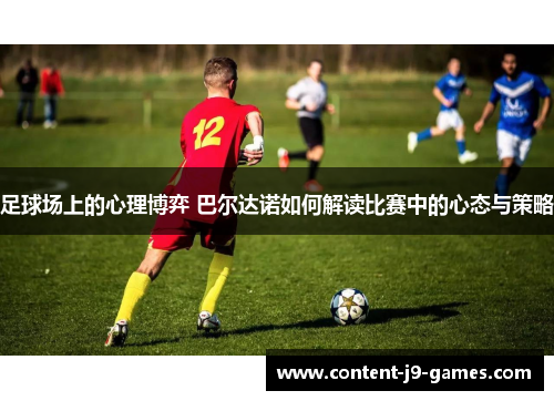 足球场上的心理博弈 巴尔达诺如何解读比赛中的心态与策略